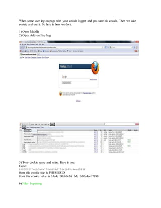 When some user log on page with your cookie logger and you save his cookie. Then we take
cookie and use it. So here is how we do it:
1) Open Mozilla
2) Open Add-on Fire bug
3) Type cookie name and value. Here is one:
Code:
PHPSESSID=db3e4e100ab6bb912de1b80c4eed7898
from this cookie title is PHPSESSID
from this cookie value is b3e4e100ab6bb912de1b80c4eed7898
6) Filter bypassing
 