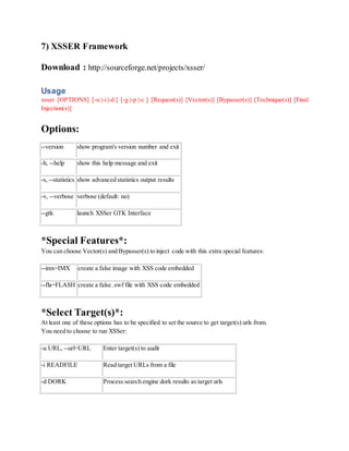 7) XSSER Framework
Download : http://sourceforge.net/projects/xsser/
Usage
xsser [OPTIONS] [-u |-i |-d ] [-g |-p |-c ] [Request(s)] [Vector(s)] [Bypasser(s)] [Technique(s)] [Final
Injection(s)]
Options:
--version show program's version number and exit
-h, --help show this help message and exit
-s, --statistics show advanced statistics output results
-v, --verbose verbose (default: no)
--gtk launch XSSer GTK Interface
*Special Features*:
You can choose Vector(s) and Bypasser(s) to inject code with this extra special features:
--imx=IMX create a false image with XSS code embedded
--fla=FLASH create a false .swf file with XSS code embedded
*Select Target(s)*:
At least one of these options has to be specified to set the source to get target(s) urls from.
You need to choose to run XSSer:
-u URL, --url=URL Enter target(s) to audit
-i READFILE Read target URLs from a file
-d DORK Process search engine dork results as target urls
 