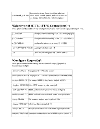 --De=DORK_ENGINE
Search engine to use for dorking (bing, altavista,
yahoo, baidu, yandex, youdao, webcrawler,ask, etc.
See dork.py file to check for available engines)
*Select type of HTTP/HTTPS Connection(s)*:
These options can be used to specify which parameter(s) we want to use like payload to inject code.
-g GETDATA Enter payload to audit using GET. (ex: '/menu.php?q=')
-p POSTDATA Enter payload to audit using POST. (ex: 'foo=1&bar=')
-c CRAWLING Number of urls to crawl on target(s): 1-99999
--Cw=CRAWLING_WIDTH Deeping level of crawler: 1-5
--Cl Crawl only local target(s) urls (default TRUE)
*Configure Request(s)*:
These options can be used to specify how to connect to target(s) payload(s).
You can select multiple:
--cookie=COOKIE Change your HTTP Cookie header
--user-agent=AGENT Change your HTTP User-Agent header (default SPOOFED)
--referer=REFERER Use another HTTP Referer header (default NONE)
--headers=HEADERS Extra HTTP headers newline separated
--auth-type=ATYPE HTTP Authentication type (value Basic or Digest)
--auth-cred=ACRED HTTP Authentication credentials (value name:password)
--proxy=PROXY Use proxy server (tor: http://localhost:8118)
--timeout=TIMEOUT Select your Timeout (default 30)
--delay=DELAY Delay in seconds between each HTTP request (default 8)
--threads=THREADS Maximum number of concurrent HTTP requests (default 5)
 