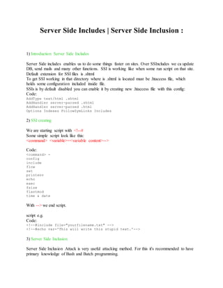 Server Side Includes | Server Side Inclusion :
1) Introduction Server Side Includes
Server Side includes enables us to do some things faster on sites. Over SSIncludes we ca update
DB, send mails and many other functions. SSI is working like when some run script on that site.
Default extension for SSI files is .shtml
To get SSI working in that directory where is .shtml is located must be .htaccess file, which
holds some configuration included inside file.
SSIs is by default disabled you can enable it by creating new .htaccess file with this config:
Code:
AddType text/html .shtml
AddHandler server-parsed .shtml
AddHandler server-parsed .html
Options Indexes FollowSymLinks Includes
2) SSI creating
We are starting script with <!--#
Some simple script look like this:
<command> <variable>=<variable content>-->
Code:
<command> -
config
include
flow
set
printenv
echo
exec
fsize
flastmod
time & date
With --> we end script.
script e.g.
Code:
<!--#include file="yourfilename.txt" -->
<!--#echo var='This will write this stupid text.'-->
3) Server Side Inclusion
Server Side Inclusion Attack is very useful attacking method. For this it's recommended to have
primary knowledge of Bash and Batch programming.
 