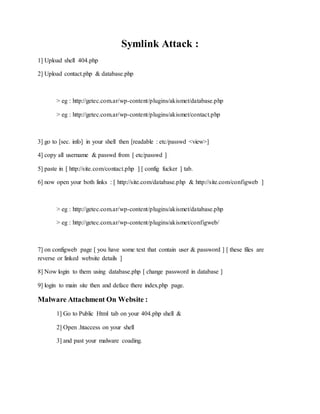 Symlink Attack :
1] Upload shell 404.php
2] Upload contact.php & database.php
> eg : http://getec.com.ar/wp-content/plugins/akismet/database.php
> eg : http://getec.com.ar/wp-content/plugins/akismet/contact.php
3] go to [sec. info] in your shell then [readable : etc/passwd <view>]
4] copy all username & passwd from [ etc/passwd ]
5] paste in [ http://site.com/contact.php ] [ config fucker ] tab.
6] now open your both links : [ http://site.com/database.php & http://site.com/configweb ]
> eg : http://getec.com.ar/wp-content/plugins/akismet/database.php
> eg : http://getec.com.ar/wp-content/plugins/akismet/configweb/
7] on configweb page [ you have some text that contain user & password ] [ these files are
reverse or linked website details ]
8] Now login to them using database.php [ change password in database ]
9] login to main site then and deface there index.php page.
Malware Attachment On Website :
1] Go to Public Html tab on your 404.php shell &
2] Open .htaccess on your shell
3] and past your malware coading.
 