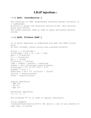 LDAP injections :
---[ 0x01: Introduction ]
The technique of LDAP (Lightweight Directory Access Protocol) is
a lightweight
protocol to access the directory service X.500. This protocol
works over TCP/IP.
The access protocol LDAP is used to query and modify objects
stored.
---[ 0x02: Filters LDAP ]
It is quite important to understand how does the LDAP filters
work.
FC 4515 (6/2006) (http://tools.ietf.org/html/rfc4515).
Filter = ( filtercomp )
Filtercomp = and / or / not / item
And = & filterlist
Or = | filterlist
Not = ! filter
Filterlist = 1*filter
Item = simple / present / substring
Simple = attr filtertype assertionvalue
Filtertype = "=" /"~="/ ">=" / "<="
Present = attr = *
Substring = attr "=" [initial] * [final]
Initial = assertionvalue
Final = assertionvalue
Logical operators:
- AND "&"
- OR "|"
- NOT "!"
Relational operators:
<=, >=, =, ~=
The wildcard "*" It is used to replace characters.
Filter example:
(&(objectClass=user)(uid=*)): We return a list of all objects of
type user, no matter
 