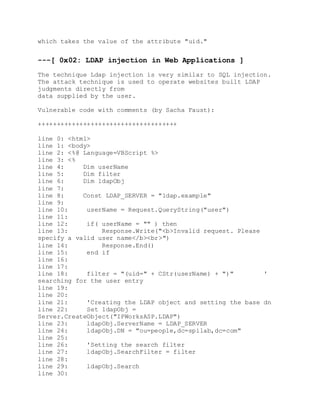 which takes the value of the attribute "uid."
---[ 0x02: LDAP injection in Web Applications ]
The technique Ldap injection is very similar to SQL injection.
The attack technique is used to operate websites built LDAP
judgments directly from
data supplied by the user.
Vulnerable code with comments (by Sacha Faust):
+++++++++++++++++++++++++++++++++++++
line 0: <html>
line 1: <body>
line 2: <%@ Language=VBScript %>
line 3: <%
line 4: Dim userName
line 5: Dim filter
line 6: Dim ldapObj
line 7:
line 8: Const LDAP_SERVER = "ldap.example"
line 9:
line 10: userName = Request.QueryString("user")
line 11:
line 12: if( userName = "" ) then
line 13: Response.Write("<b>Invalid request. Please
specify a valid user name</b><br>")
line 14: Response.End()
line 15: end if
line 16:
line 17:
line 18: filter = "(uid=" + CStr(userName) + ")" '
searching for the user entry
line 19:
line 20:
line 21: 'Creating the LDAP object and setting the base dn
line 22: Set ldapObj =
Server.CreateObject("IPWorksASP.LDAP")
line 23: ldapObj.ServerName = LDAP_SERVER
line 24: ldapObj.DN = "ou=people,dc=spilab,dc=com"
line 25:
line 26: 'Setting the search filter
line 27: ldapObj.SearchFilter = filter
line 28:
line 29: ldapObj.Search
line 30:
 