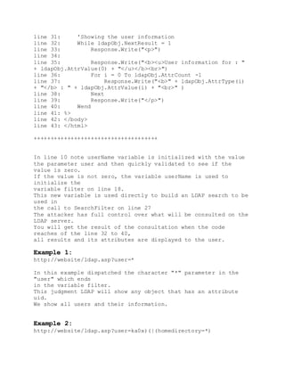 line 31: 'Showing the user information
line 32: While ldapObj.NextResult = 1
line 33: Response.Write("<p>")
line 34:
line 35: Response.Write("<b><u>User information for : "
+ ldapObj.AttrValue(0) + "</u></b><br>")
line 36: For i = 0 To ldapObj.AttrCount -1
line 37: Response.Write("<b>" + ldapObj.AttrType(i)
+ "</b> : " + ldapObj.AttrValue(i) + "<br>" )
line 38: Next
line 39: Response.Write("</p>")
line 40: Wend
line 41: %>
line 42: </body>
line 43: </html>
+++++++++++++++++++++++++++++++++++++
In line 10 note userName variable is initialized with the value
the parameter user and then quickly validated to see if the
value is zero.
If the value is not zero, the variable userName is used to
initialize the
variable filter on line 18.
This new variable is used directly to build an LDAP search to be
used in
the call to SearchFilter on line 27
The attacker has full control over what will be consulted on the
LDAP server.
You will get the result of the consultation when the code
reaches of the line 32 to 40,
all results and its attributes are displayed to the user.
Example 1:
http://website/ldap.asp?user=*
In this example dispatched the character "*" parameter in the
"user" which ends
in the variable filter.
This judgment LDAP will show any object that has an attribute
uid.
We show all users and their information.
Example 2:
http://website/ldap.asp?user=ka0x)(|(homedirectory=*)
 