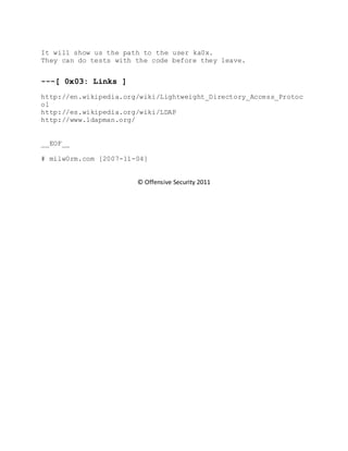 It will show us the path to the user ka0x.
They can do tests with the code before they leave.
---[ 0x03: Links ]
http://en.wikipedia.org/wiki/Lightweight_Directory_Access_Protoc
ol
http://es.wikipedia.org/wiki/LDAP
http://www.ldapman.org/
__EOF__
# milw0rm.com [2007-11-04]
© Offensive Security 2011
 