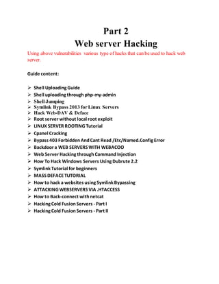 Part 2
Web server Hacking
Using above vulnerabilities various type of hacks that can be used to hack web
server.
Guide content:
 Shell Uploading Guide
 Shell uploading through php-my-admin
 Shell Jumping
 Symlink Bypass 2013 forLinux Servers
 Hack Web-DAV & Deface
 Root server without local root exploit
 LINUX SERVER ROOTING Tutorial
 Cpanel Cracking
 Bypass 403 ForbiddenAndCant Read /Etc/Named.Config Error
 Backdoor a WEB SERVERS WITH WEBACOO
 Web Server Hacking through Command Injection
 How To Hack Windows Servers Using Dubrute 2.2
 Symlink Tutorial for beginners
 MASS DEFACETUTORIAL
 How to hack a websites using Symlink Bypassing
 ATTACKING WEBSERVERS VIA .HTACCESS
 How to Back-connect withnetcat
 Hacking Cold FusionServers - Part I
 Hacking Cold FusionServers - Part II
 