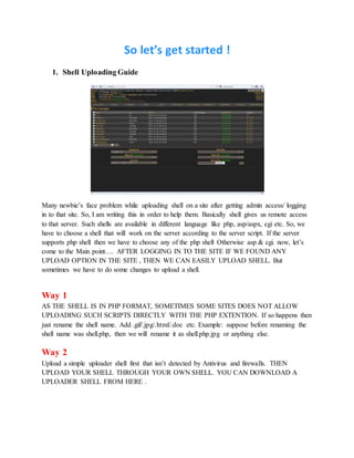 So let’s get started !
1. Shell Uploading Guide
Many newbie’s face problem while uploading shell on a site after getting admin access/ logging
in to that site. So, I am writing this in order to help them. Basically shell gives us remote access
to that server. Such shells are available in different language like php, asp/aspx, cgi etc. So, we
have to choose a shell that will work on the server according to the server script. If the server
supports php shell then we have to choose any of the php shell Otherwise asp & cgi. now, let’s
come to the Main point…. AFTER LOGGING IN TO THE SITE IF WE FOUND ANY
UPLOAD OPTION IN THE SITE , THEN WE CAN EASILY UPLOAD SHELL. But
sometimes we have to do some changes to upload a shell.
Way 1
AS THE SHELL IS IN PHP FORMAT, SOMETIMES SOME SITES DOES NOT ALLOW
UPLOADING SUCH SCRIPTS DIRECTLY WITH THE PHP EXTENTION. If so happens then
just rename the shell name. Add .gif/.jpg/.html/.doc etc. Example: suppose before renaming the
shell name was shell.php, then we will rename it as shell.php.jpg or anything else.
Way 2
Upload a simple uploader shell first that isn’t detected by Antivirus and firewalls. THEN
UPLOAD YOUR SHELL THROUGH YOUR OWN SHELL. YOU CAN DOWNLOAD A
UPLOADER SHELL FROM HERE .
 