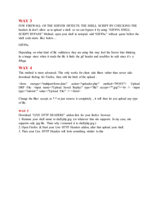 WAY 3
FEW FIREWALL OF THE SERVER DETECTS THE SHELL SCRIPT BY CHECKING THE
headers & don’t allow us to upload a shell. so we can bypass it by using “GIF89A SHELL
SCRIPT BYPASS” Method. open your shell in notepad. add “GIF89a;” without quote before the
shell code starts. liKe below…
GIF89a;
Depending on what kind of file validation they are using this may fool the Server Into thinking
its a image since when it reads the file it finds the gif header and assuMes its safe since it’s a
iMage.
WAY 4
This method is more advanced. This only works for client side filters rather than server side.
download firebug for Firefox, then edit the html of the upload .
<form enctype="multipart/form-data" action="uploader.php" method="POST"> Upload
DRP File: <input name="Upload Saved Replay" type="file" accept="*.jpg"/><br /> <input
type="submit" value="Upload File" /> </form>
Change the filter accept. to *.* or just remove it completely , it will then let you upload any type
of file.
WAY 5
Download “LIVE HTTP HEADERS” addon first for your firefox browser
1. Rename your shell name to shell.php.jpg (or whatever that site supports. In my case, site
supports only jpg file. Thats why i renamed it to shell.php.jpg.)
2. Open Firefox & Start your Live HTTP Headers addon, after that upload your shell.
3. Then your Live HTTP Headers will look something similar to this
 