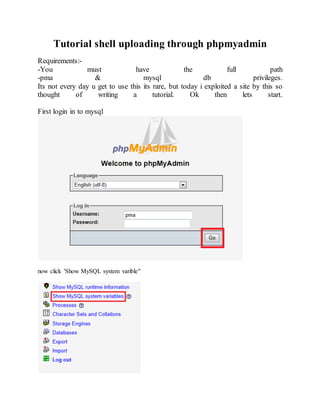 Tutorial shell uploading through phpmyadmin
Requirements:-
-You must have the full path
-pma & mysql db privileges.
Its not every day u get to use this its rare, but today i exploited a site by this so
thought of writing a tutorial. Ok then lets start.
First login in to mysql
now click 'Show MySQL system varible"
 