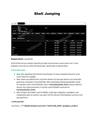 Shell Jumping
Requirement : shell b374k
(Click On the link you will get a php file just right click and select save or press ctrl+ s From
Keyboard save it by any name like hacker.php, myshell.php or darksite.php )
Follow these steps
 Now after uploading shell Click On Local Domain To view all websites based on same
server Check for readable
 Now choose any website from Local host domain list and copy Senarai User value then
goto home and paste in view file/folder after home/replacethiskeyword/public_html/
for example current view file/folder value = home/abc/public_html and your website's
Senarai User value (username) is xyz then view file/folder value will be
home/xyz/public_html/
 After Going to that Folder Look for MySQL confiq (wp-config.php in wordpress and
configuration.php for joomla ) now open The file and you'll Got database username and
password here :
it will Looks like
Username = /** MySQL database username */ define('DB_USER', 'googlyma_wrdp1');
 