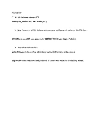 PASSWORD =
/** MySQL database password */
define('DB_PASSWORD', 'PHZ2hum6{{KE');
 Now Conncet to MYSQL datbase with username and Password and enter this SQL Query
UPDATE wp_users SET user_pass =md5( '123456') WHERE user_login = 'admin';
 Now what we have did it
goto : http://webste.com/wp-admin/and login with Username and password
Log in with user name admin and password as 123456 And You have successfully done it.
 