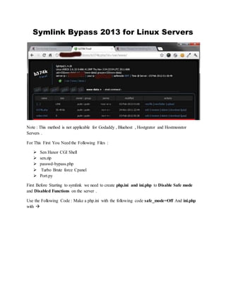 Symlink Bypass 2013 for Linux Servers
Note : This method is not applicable for Godaddy , Bluehost , Hostgrator and Hostmonstor
Servers .
For This First You Need the Following Files :
 Sen Haxor CGI Shell
 sen.zip
 passwd-bypass.php
 Turbo Brute force Cpanel
 Port.py
First Before Starting to symlink we need to create php.ini and ini.php to Disable Safe mode
and Disabled Functions on the server .
Use the Following Code : Make a php.ini with the following code safe_mode=Off And ini.php
with 
 