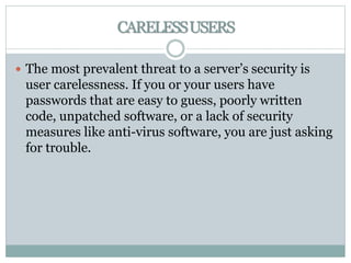 CARELESSUSERS
 The most prevalent threat to a server’s security is
user carelessness. If you or your users have
passwords that are easy to guess, poorly written
code, unpatched software, or a lack of security
measures like anti-virus software, you are just asking
for trouble.
 