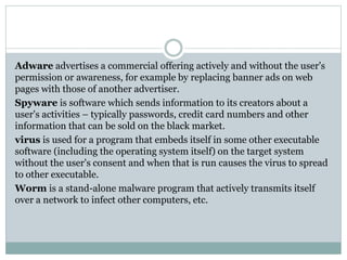 Adware advertises a commercial offering actively and without the user's
permission or awareness, for example by replacing banner ads on web
pages with those of another advertiser.
Spyware is software which sends information to its creators about a
user's activities – typically passwords, credit card numbers and other
information that can be sold on the black market.
virus is used for a program that embeds itself in some other executable
software (including the operating system itself) on the target system
without the user's consent and when that is run causes the virus to spread
to other executable.
Worm is a stand-alone malware program that actively transmits itself
over a network to infect other computers, etc.
 