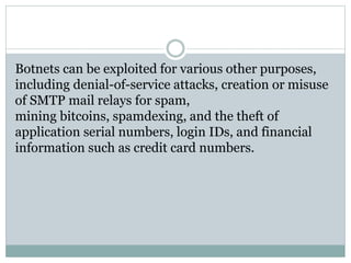 Botnets can be exploited for various other purposes,
including denial-of-service attacks, creation or misuse
of SMTP mail relays for spam,
mining bitcoins, spamdexing, and the theft of
application serial numbers, login IDs, and financial
information such as credit card numbers.
 
