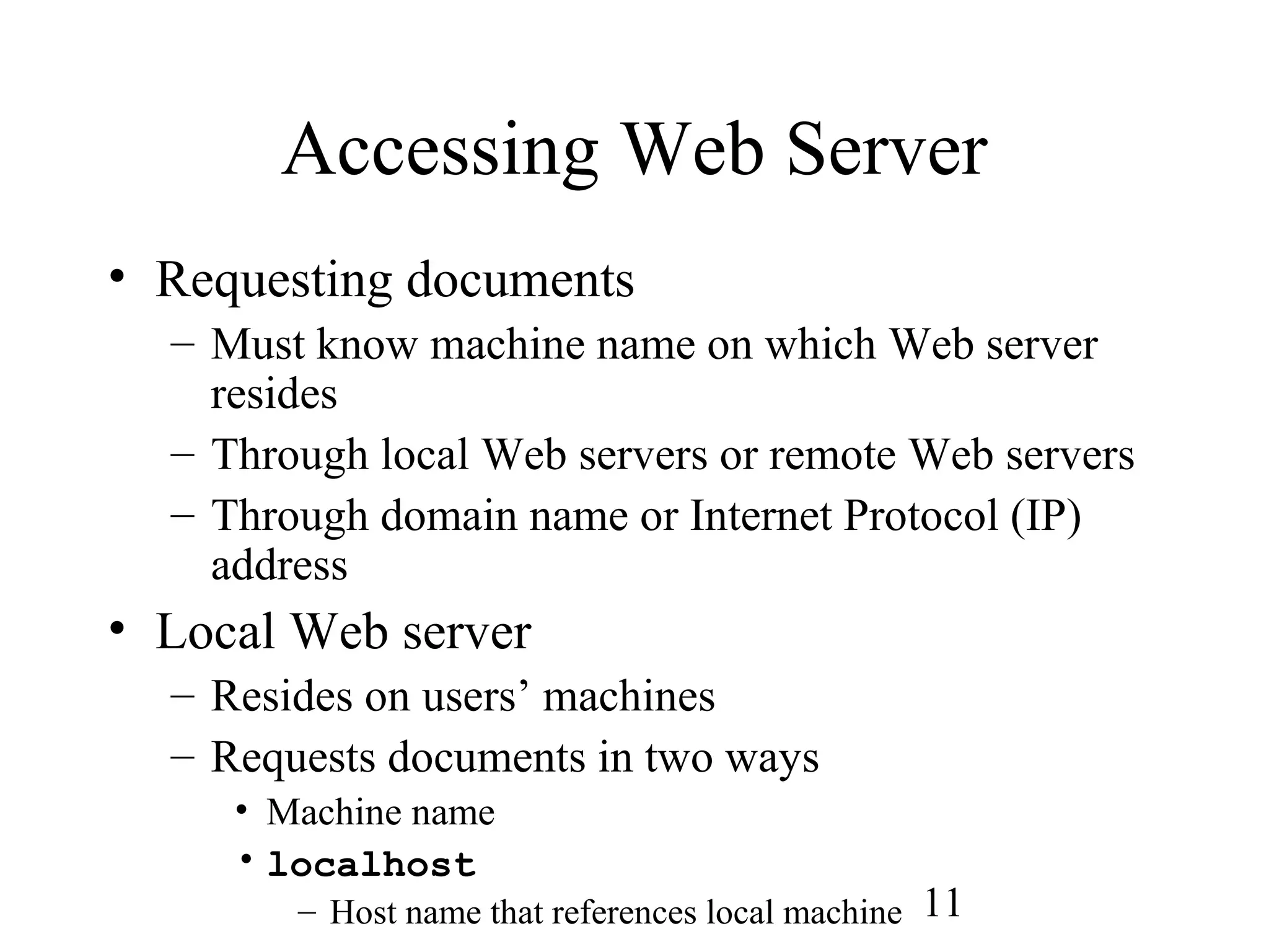 11
Accessing Web Server
• Requesting documents
– Must know machine name on which Web server
resides
– Through local Web servers or remote Web servers
– Through domain name or Internet Protocol (IP)
address
• Local Web server
– Resides on users’ machines
– Requests documents in two ways
• Machine name
• localhost
– Host name that references local machine
 