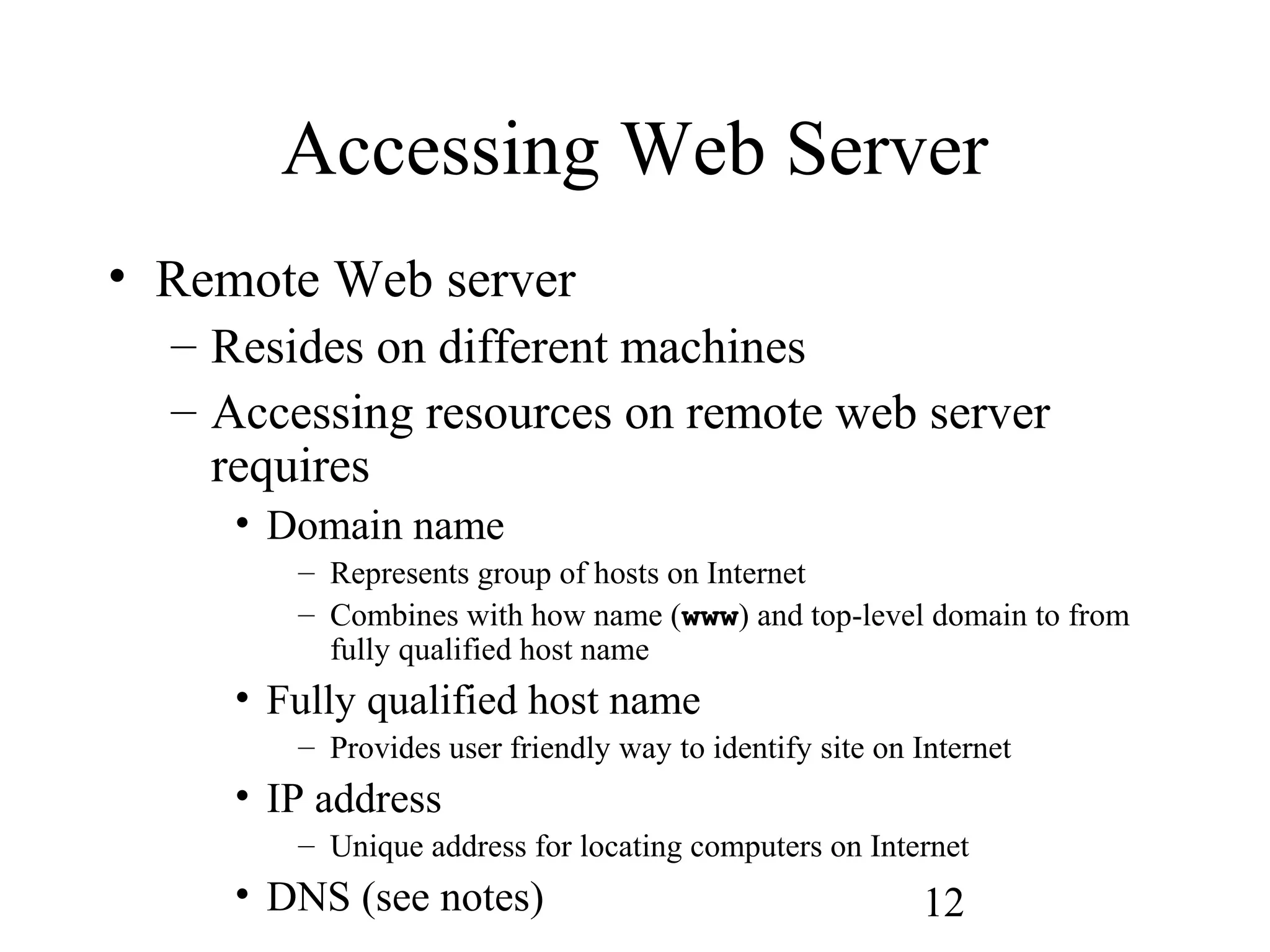 12
Accessing Web Server
• Remote Web server
– Resides on different machines
– Accessing resources on remote web server
requires
• Domain name
– Represents group of hosts on Internet
– Combines with how name (www) and top-level domain to from
fully qualified host name
• Fully qualified host name
– Provides user friendly way to identify site on Internet
• IP address
– Unique address for locating computers on Internet
• DNS (see notes)
 
