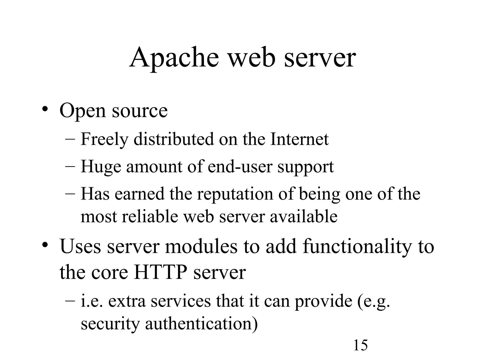 15
Apache web server
• Open source
– Freely distributed on the Internet
– Huge amount of end-user support
– Has earned the reputation of being one of the
most reliable web server available
• Uses server modules to add functionality to
the core HTTP server
– i.e. extra services that it can provide (e.g.
security authentication)
 