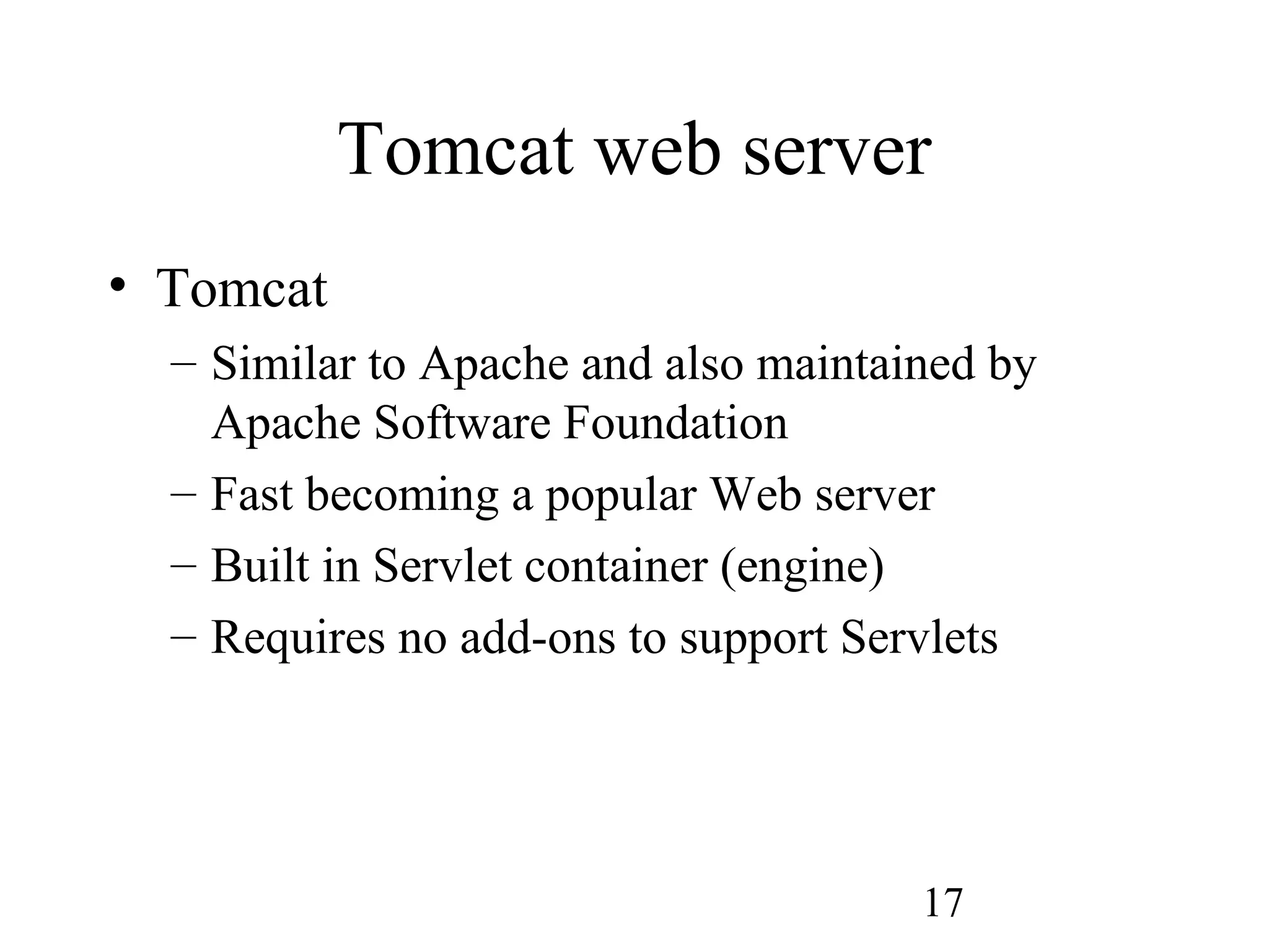 17
Tomcat web server
• Tomcat
– Similar to Apache and also maintained by
Apache Software Foundation
– Fast becoming a popular Web server
– Built in Servlet container (engine)
– Requires no add-ons to support Servlets
 
