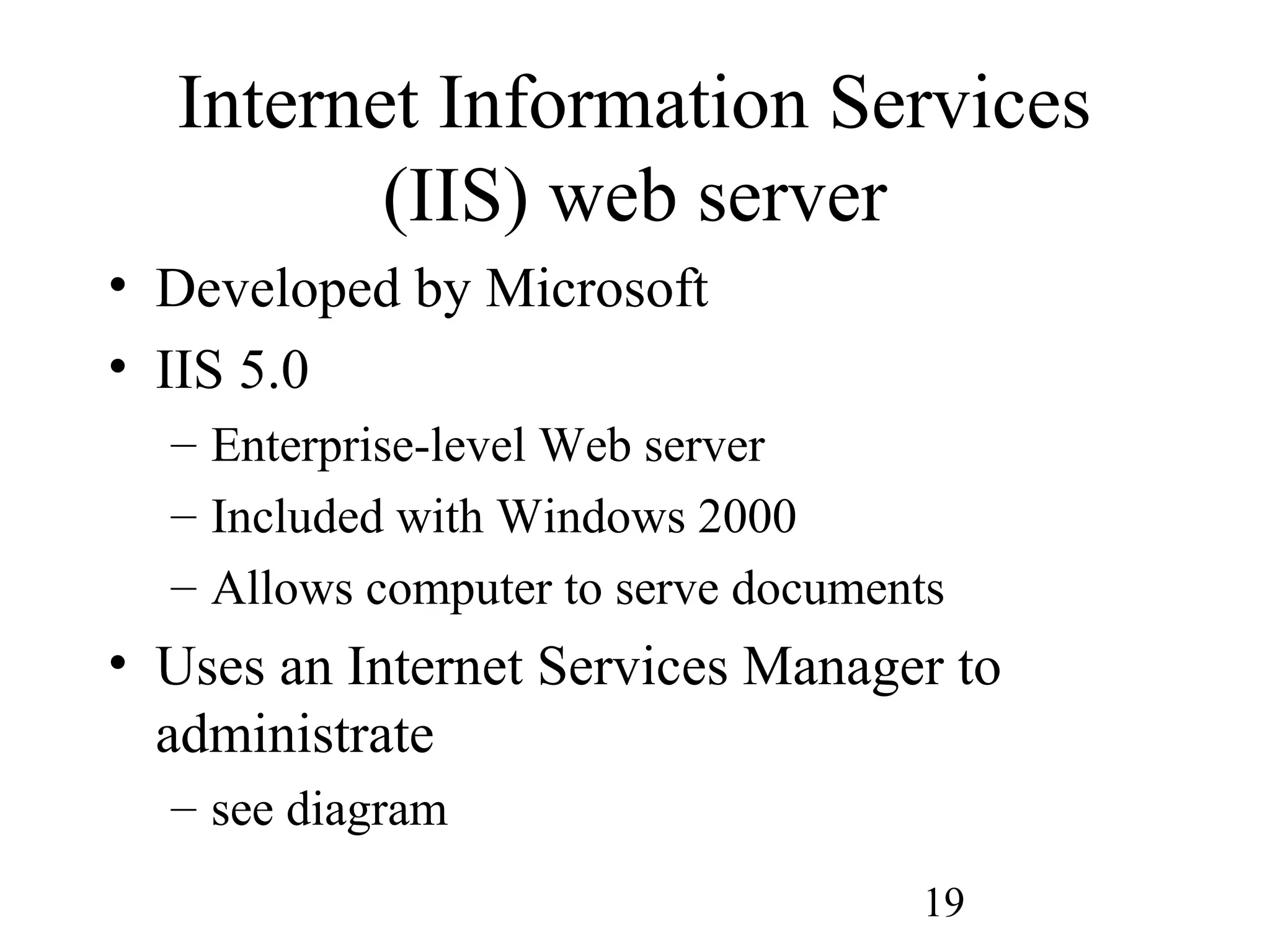 19
Internet Information Services
(IIS) web server
• Developed by Microsoft
• IIS 5.0
– Enterprise-level Web server
– Included with Windows 2000
– Allows computer to serve documents
• Uses an Internet Services Manager to
administrate
– see diagram
 