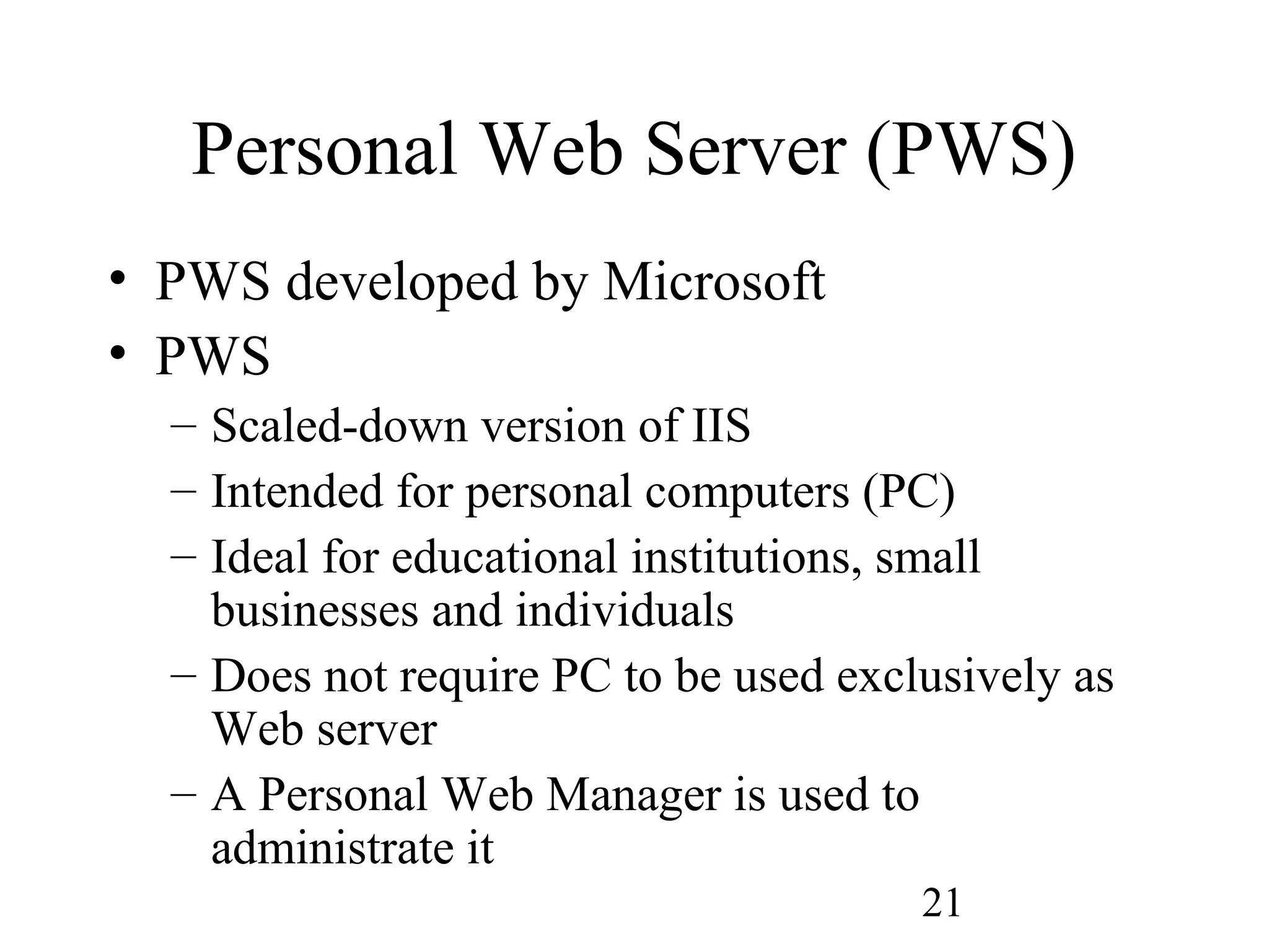 21
Personal Web Server (PWS)
• PWS developed by Microsoft
• PWS
– Scaled-down version of IIS
– Intended for personal computers (PC)
– Ideal for educational institutions, small
businesses and individuals
– Does not require PC to be used exclusively as
Web server
– A Personal Web Manager is used to
administrate it
 