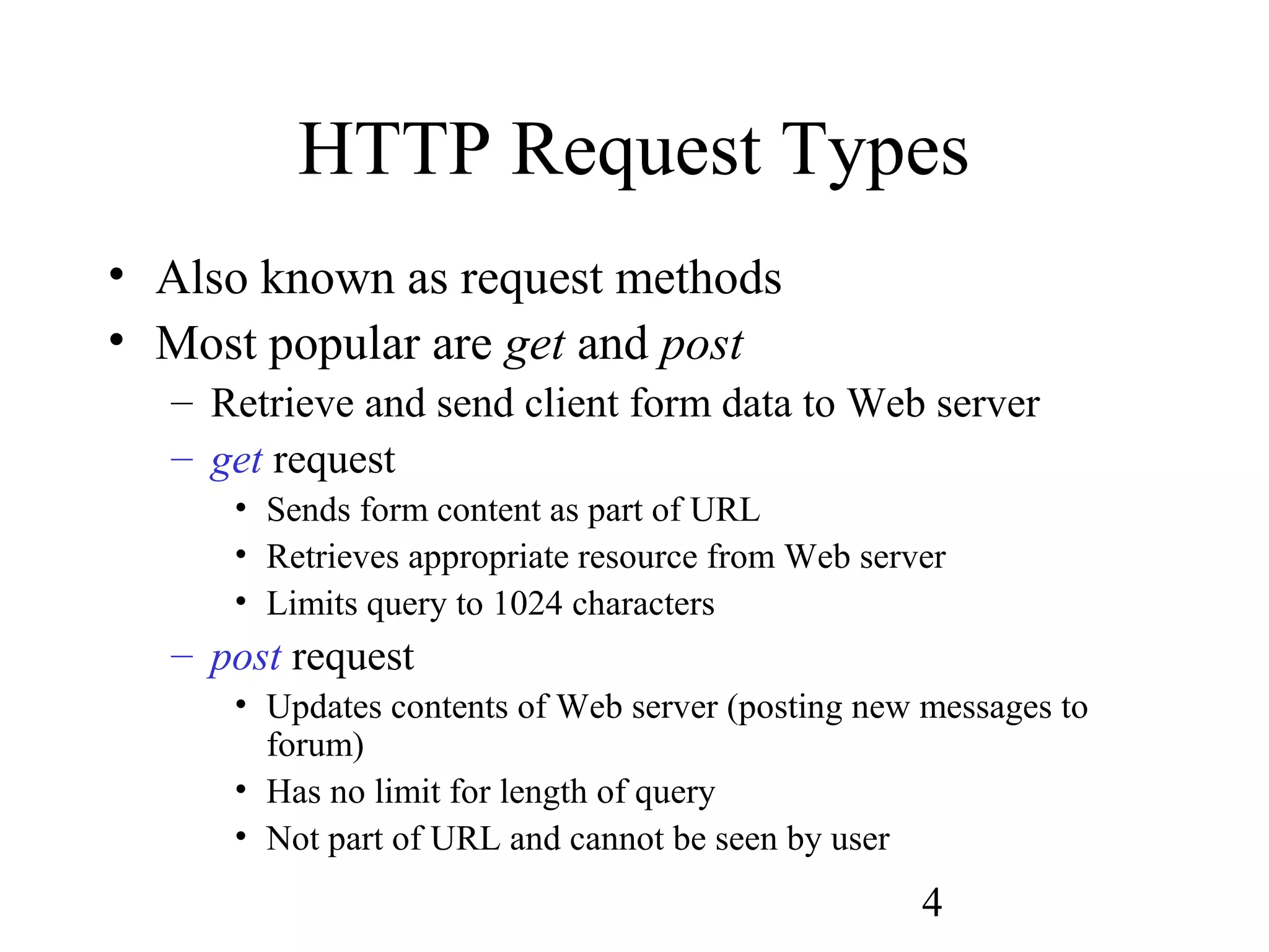 4
HTTP Request Types
• Also known as request methods
• Most popular are get and post
– Retrieve and send client form data to Web server
– get request
• Sends form content as part of URL
• Retrieves appropriate resource from Web server
• Limits query to 1024 characters
– post request
• Updates contents of Web server (posting new messages to
forum)
• Has no limit for length of query
• Not part of URL and cannot be seen by user
 