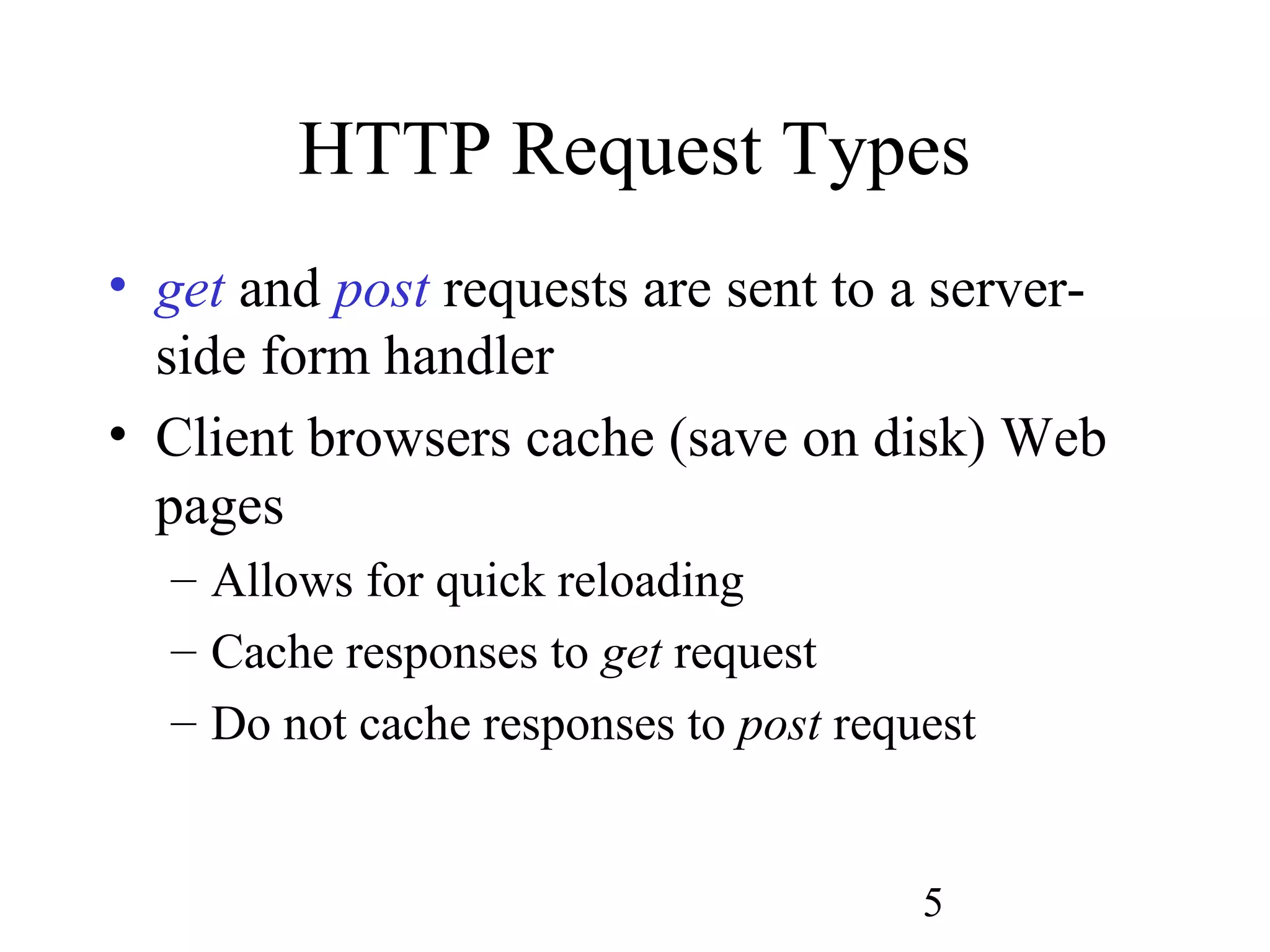 5
HTTP Request Types
• get and post requests are sent to a server-
side form handler
• Client browsers cache (save on disk) Web
pages
– Allows for quick reloading
– Cache responses to get request
– Do not cache responses to post request
 