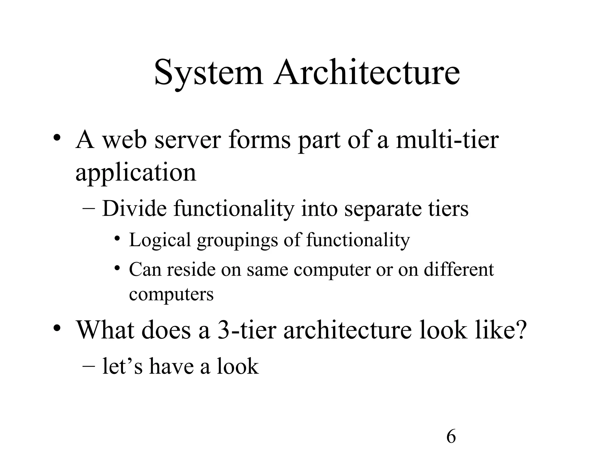 6
System Architecture
• A web server forms part of a multi-tier
application
– Divide functionality into separate tiers
• Logical groupings of functionality
• Can reside on same computer or on different
computers
• What does a 3-tier architecture look like?
– let’s have a look
 