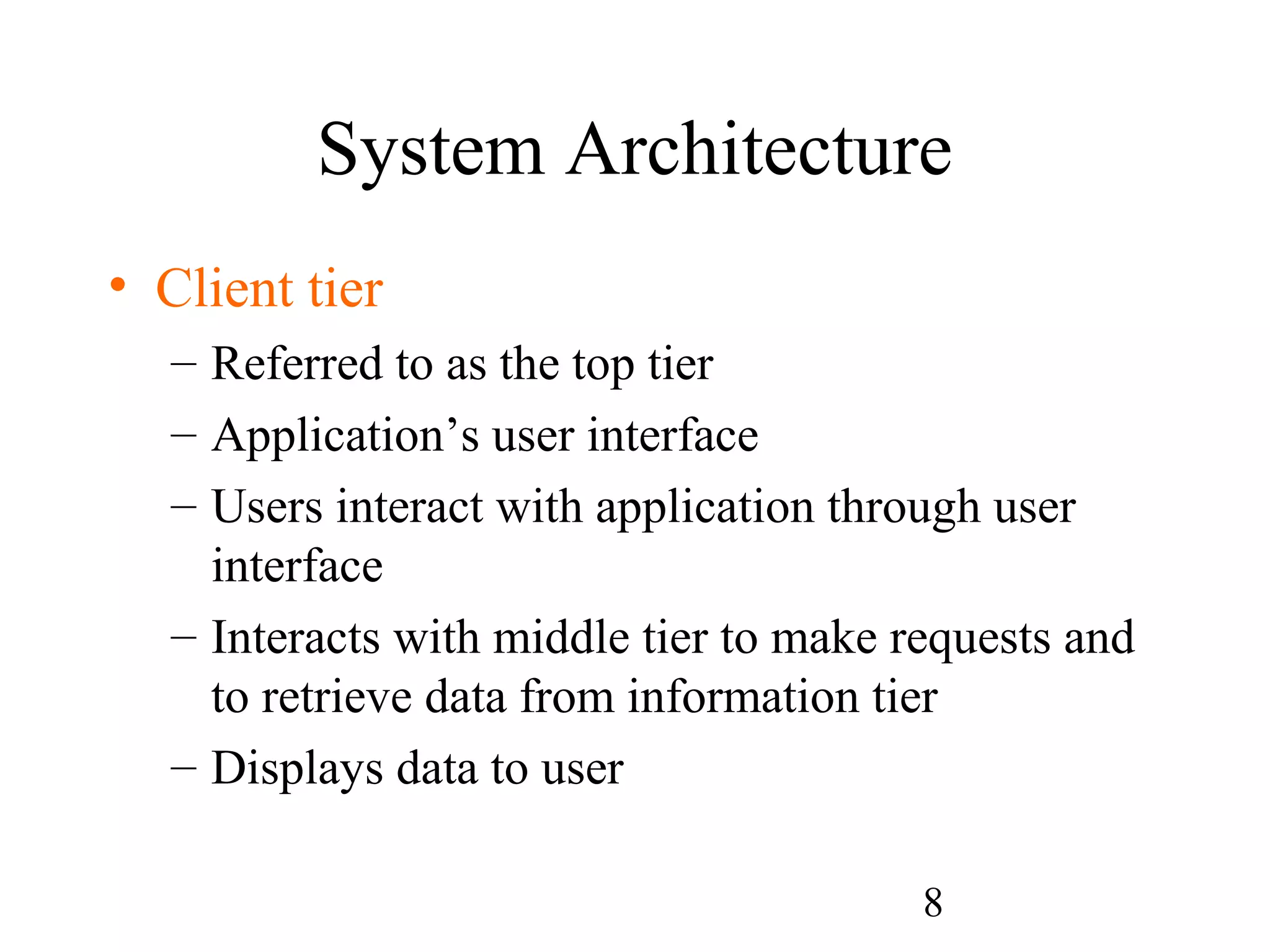 8
System Architecture
• Client tier
– Referred to as the top tier
– Application’s user interface
– Users interact with application through user
interface
– Interacts with middle tier to make requests and
to retrieve data from information tier
– Displays data to user
 