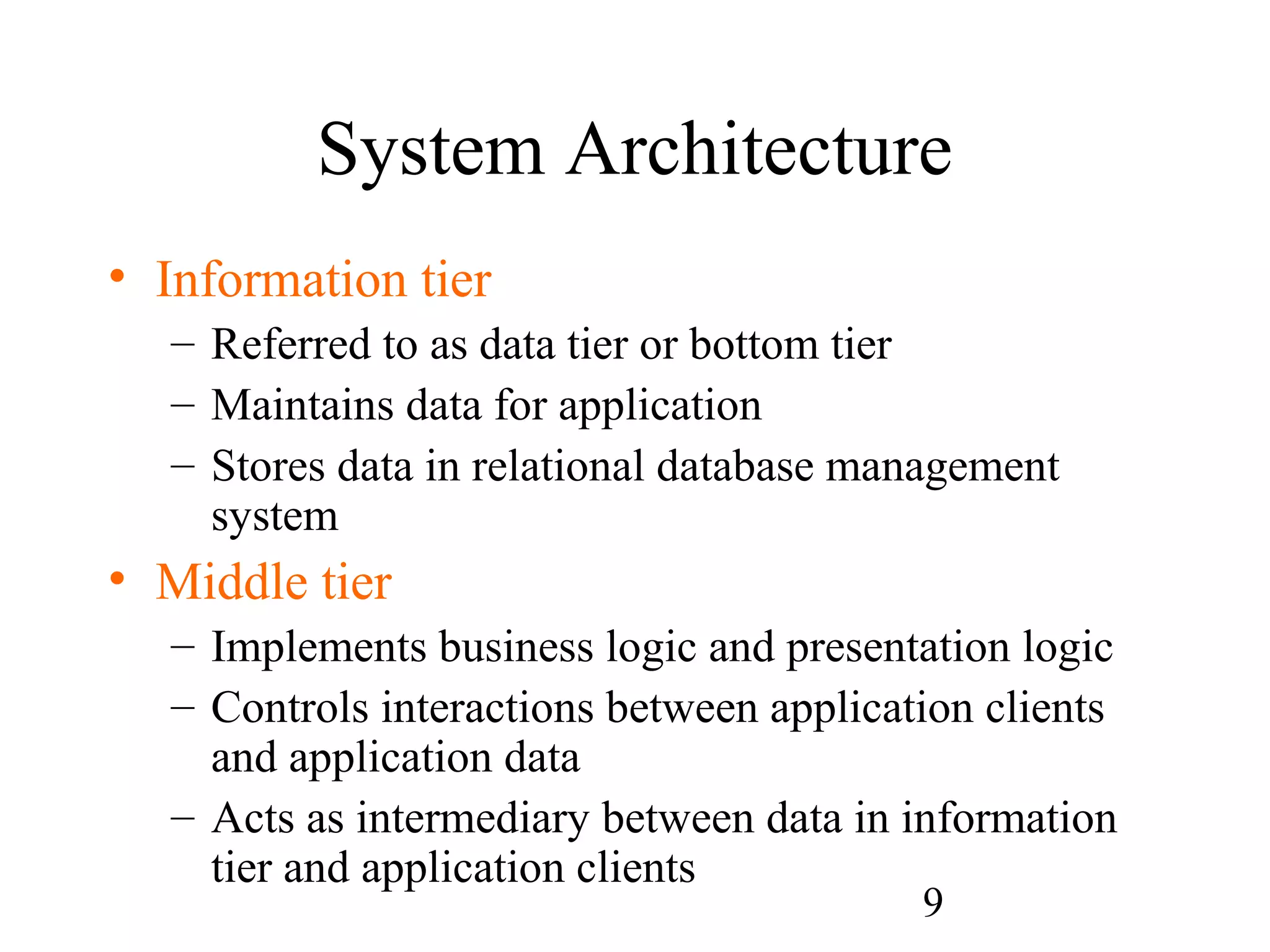 9
System Architecture
• Information tier
– Referred to as data tier or bottom tier
– Maintains data for application
– Stores data in relational database management
system
• Middle tier
– Implements business logic and presentation logic
– Controls interactions between application clients
and application data
– Acts as intermediary between data in information
tier and application clients
 