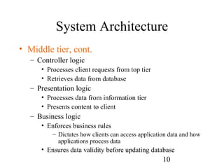 10
System Architecture
• Middle tier, cont.
– Controller logic
• Processes client requests from top tier
• Retrieves data from database
– Presentation logic
• Processes data from information tier
• Presents content to client
– Business logic
• Enforces business rules
– Dictates how clients can access application data and how
applications process data
• Ensures data validity before updating database
 
