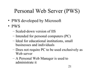 21
Personal Web Server (PWS)
• PWS developed by Microsoft
• PWS
– Scaled-down version of IIS
– Intended for personal computers (PC)
– Ideal for educational institutions, small
businesses and individuals
– Does not require PC to be used exclusively as
Web server
– A Personal Web Manager is used to
administrate it
 