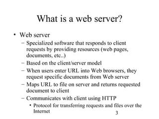 3
What is a web server?
• Web server
– Specialized software that responds to client
requests by providing resources (web pages,
documents, etc..)
– Based on the client/server model
– When users enter URL into Web browsers, they
request specific documents from Web server
– Maps URL to file on server and returns requested
document to client
– Communicates with client using HTTP
• Protocol for transferring requests and files over the
Internet
 