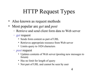 4
HTTP Request Types
• Also known as request methods
• Most popular are get and post
– Retrieve and send client form data to Web server
– get request
• Sends form content as part of URL
• Retrieves appropriate resource from Web server
• Limits query to 1024 characters
– post request
• Updates contents of Web server (posting new messages to
forum)
• Has no limit for length of query
• Not part of URL and cannot be seen by user
 