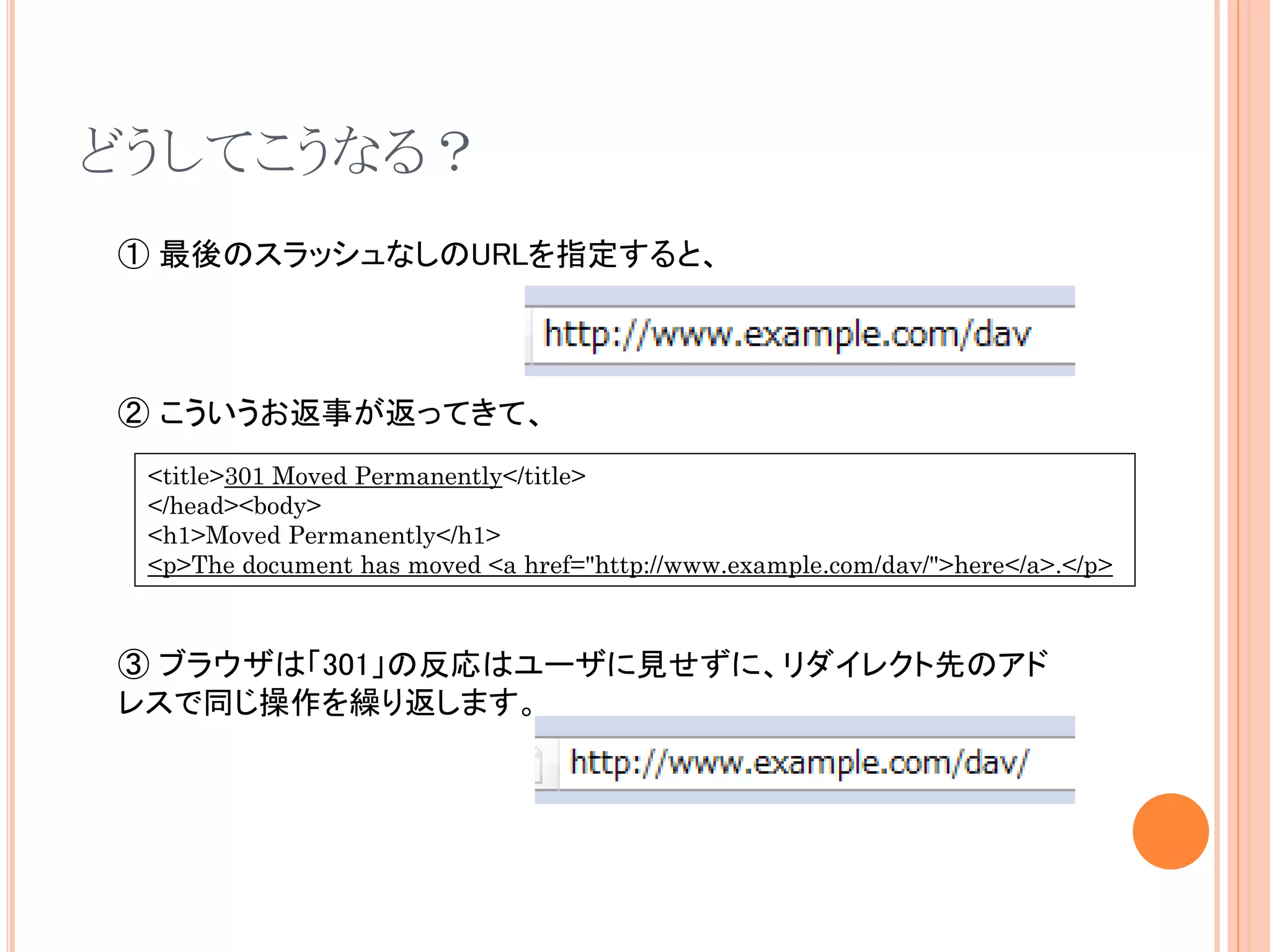 どうしてこうなる？
① 最後のスラッシュなしのURLを指定すると、



② こういうお返事が返ってきて、
 <title>301 Moved Permanently</title>
 </head><body>
 <h1>Moved Permanently</h1>
 <p>The document has moved <a href="http://www.example.com/dav/">here</a>.</p>



③ ブラウザは「301」の反応はユーザに見せずに、リダイレクト先のアド
レスで同じ操作を繰り返します。
 