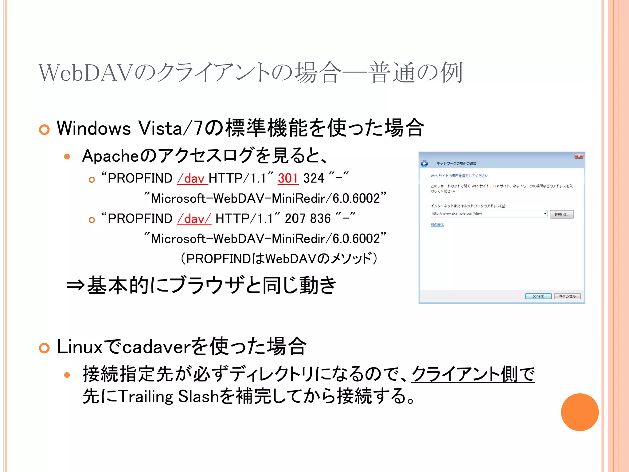 WebDAVのクライアントの場合―普通の例

   Windows Vista/7の標準機能を使った場合
       Apacheのアクセスログを見ると、
           “PROPFIND /dav HTTP/1.1" 301 324 "-"
                 "Microsoft-WebDAV-MiniRedir/6.0.6002”
           “PROPFIND /dav/ HTTP/1.1" 207 836 "-"
                 "Microsoft-WebDAV-MiniRedir/6.0.6002”
                      （PROPFINDはWebDAVのメソッド）

    ⇒基本的にブラウザと同じ動き

   Linuxでcadaverを使った場合
       接続指定先が必ずディレクトリになるので、クライアント側で
        先にTrailing Slashを補完してから接続する。
 