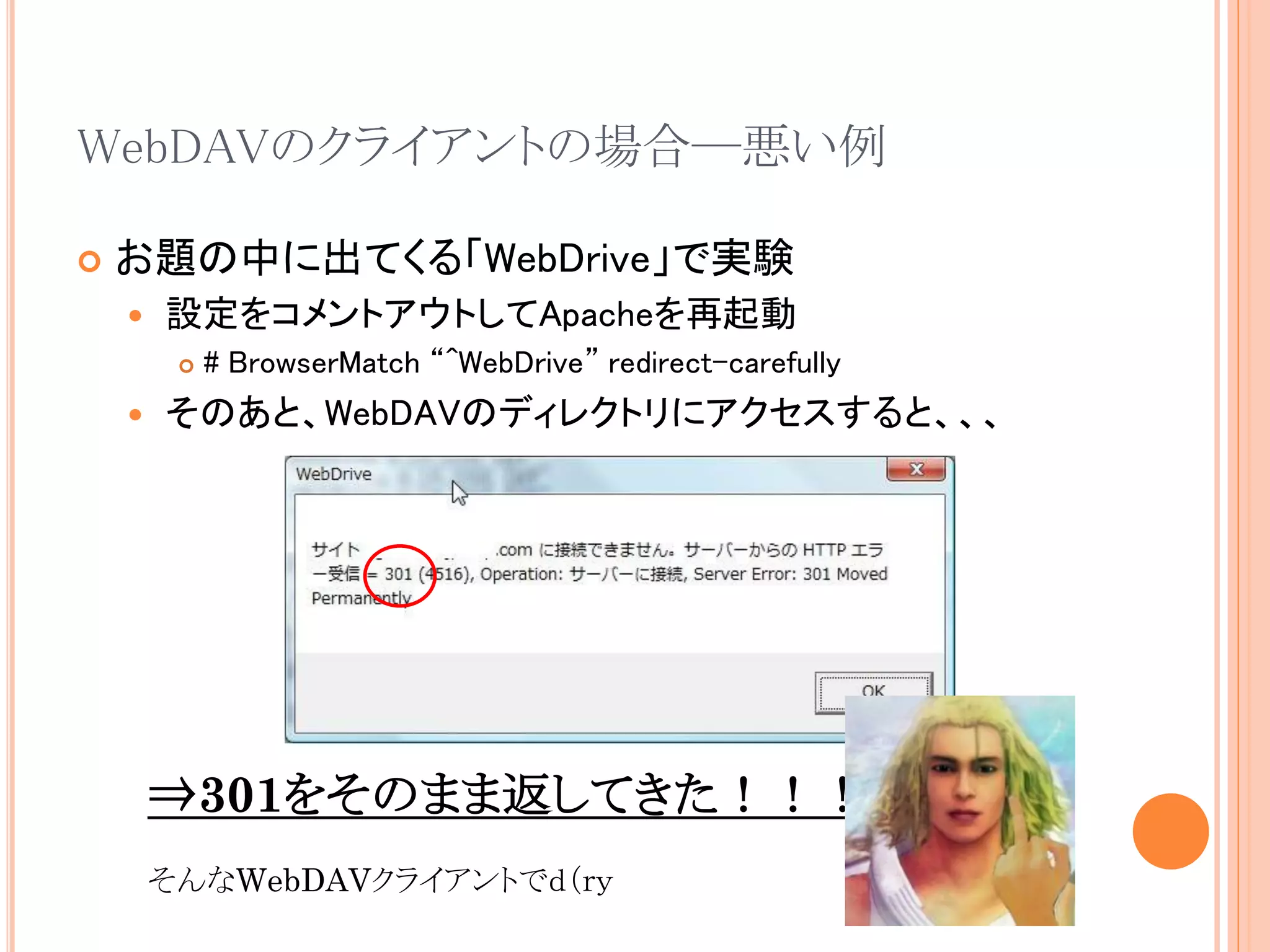 WebDAVのクライアントの場合―悪い例

   お題の中に出てくる「WebDrive」で実験
       設定をコメントアウトしてApacheを再起動
            # BrowserMatch “^WebDrive” redirect-carefully
       そのあと、WebDAVのディレクトリにアクセスすると、、、




        ⇒301をそのまま返してきた！！！
        そんなWebDAVクライアントでｄ（ｒｙ
 