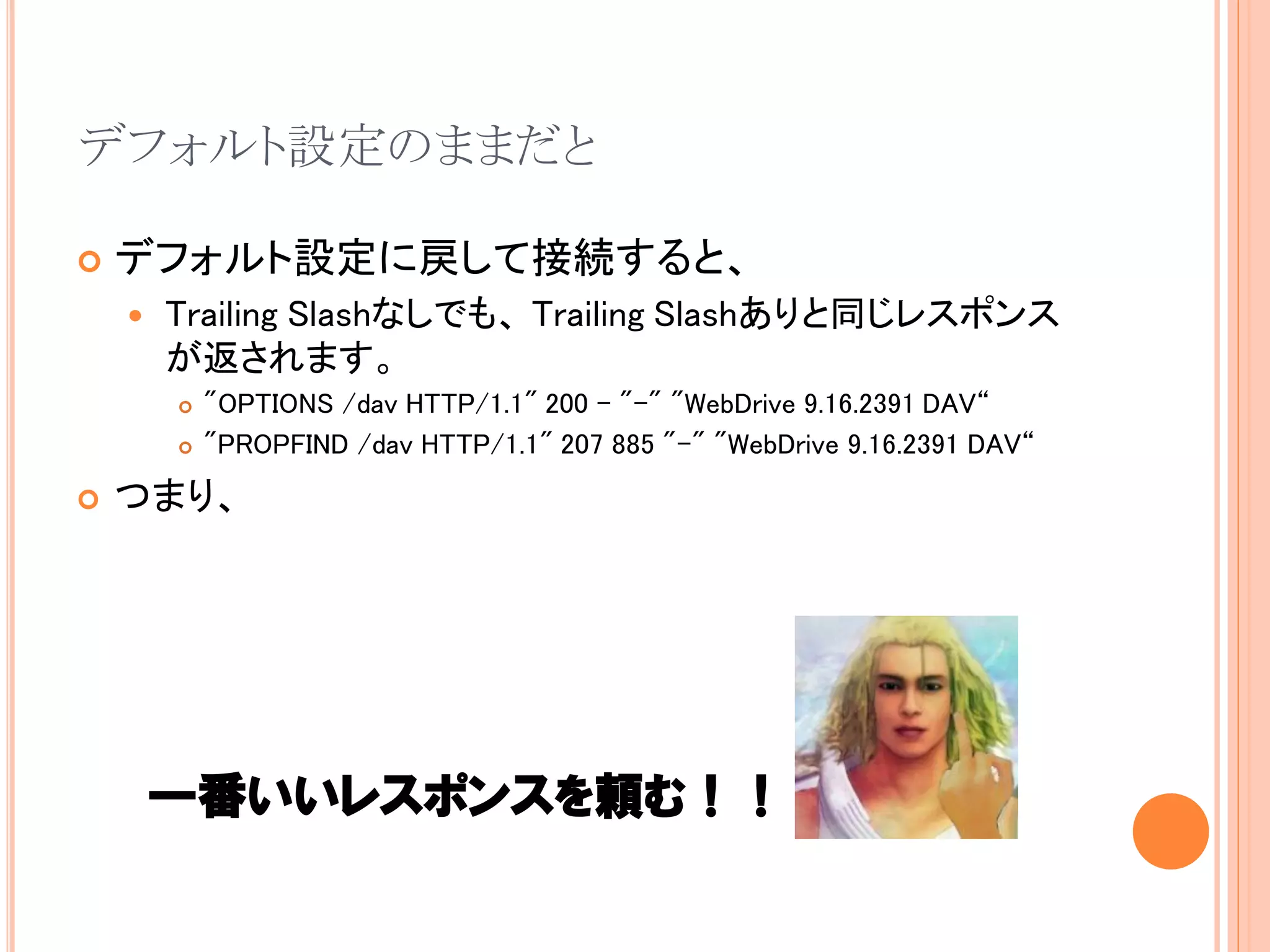 デフォルト設定のままだと

   デフォルト設定に戻して接続すると、
       Trailing Slashなしでも、 Trailing Slashありと同じレスポンス
        が返されます。
           "OPTIONS /dav HTTP/1.1" 200 - "-" "WebDrive 9.16.2391 DAV“
           "PROPFIND /dav HTTP/1.1" 207 885 "-" "WebDrive 9.16.2391 DAV“
   つまり、




        一番いいレスポンスを頼む！！
 